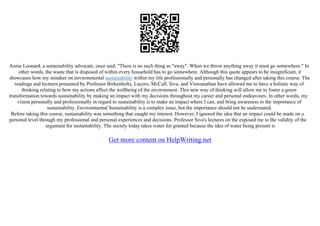 Annie Leonard, a sustainability advocate, once said, "There is no such thing as "away". When we throw anything away it must go somewhere." In
other words, the waste that is disposed of within every household has to go somewhere. Although this quote appears to be insignificant, it
showcases how my mindset on environmental sustainability within my life professionally and personally has changed after taking this course. The
readings and lectures presented by Professor Birkenholtz, Lucero, McCall, Siva, and Viswanathan have allowed me to have a holistic way of
thinking relating to how my actions affect the wellbeing of the environment. This new way of thinking will allow me to foster a green
transformation towards sustainability by making an impact with my decisions throughout my career and personal endeavours. In other words, my
vision personally and professionally in regard to sustainability is to make an impact where I can, and bring awareness to the importance of
sustainability. Environmental Sustainability is a complex issue, but the importance should not be understated.
Before taking this course, sustainability was something that caught my interest. However, I ignored the idea that an impact could be made on a
personal level through my professional and personal experiences and decisions. Professor Siva's lectures on the exposed me to the validity of the
argument for sustainability. The society today takes water for granted because the idea of water being present is
Get more content on HelpWriting.net
 