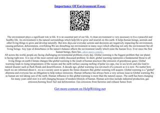 Importance Of Environment Essay
The environment plays a significant role in life. It is an essential part of our life. A clean environment is very necessary to live a peaceful and
healthy life. An environment is the natural surroundings which help life to grow and nourish on this earth. It helps human beings, animals and
other living things to grow and develop naturally. But now days,our everyday actions and decisions are negatively impacting the environment,
causing pollution, deforestation, overfishing.We are disturbing our environment in many ways which affecting not only the environment but all
living beings. Any type of disturbance in the nature's balance affects the environment totally which ruins the human lives. Ever since the first
human beings, there has...show more content...
All across the world, people are facing challenging environmental problems every day. Global warming is the biggest problem that our planet
is facing right now. It is one of the most current and widely discussed problem. In short, global warming represents a fundamental threat to all
living things on earth.Climate changes like global warming is the result of human practices like emission of greenhouse gases. Global
warming leads to rising temperatures of the oceans and the earth surface causing melting of polar ice caps, rise in sea levels and also lead to
natural disaster such as flash floods and desertification. A decade ago, global warming was not much of a concern as it is now. No matter how
much we are informed about it , we as a society seem to ignore the future disasters that global warming will acquire. Global warming is a "global"
dilemma and everyone has an obligation to help reduce emissions. Human influence has always been a very serious issue to Global warming.We
as human are not taking care of the earth. Human influence to this global warming is more than the natural causes .The earth has been changing
for many years until now it is still changing because of modern lifestyle of human. Human activities include industrial production, gas
emission,burning fossil fuel and deforestation. Gas emissions from factories and exhaust fumes from
Get more content on HelpWriting.net
 