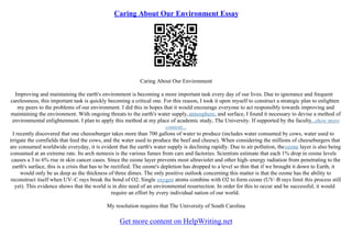 Caring About Our Environment Essay
Caring About Our Environment
Improving and maintaining the earth's environment is becoming a more important task every day of our lives. Due to ignorance and frequent
carelessness, this important task is quickly becoming a critical one. For this reason, I took it upon myself to construct a strategic plan to enlighten
my peers to the problems of our environment. I did this in hopes that it would encourage everyone to act responsibly towards improving and
maintaining the environment. With ongoing threats to the earth's water supply,atmosphere, and surface, I found it necessary to devise a method of
environmental enlightenment. I plan to apply this method at my place of academic study, The University. If supported by the faculty...show more
content...
I recently discovered that one cheeseburger takes more than 700 gallons of water to produce (includes water consumed by cows, water used to
irrigate the cornfields that feed the cows, and the water used to produce the beef and cheese). When considering the millions of cheeseburgers that
are consumed worldwide everyday, it is evident that the earth's water supply is declining rapidly. Due to air pollution, theozone layer is also being
consumed at an extreme rate. Its arch nemesis is the various fumes from cars and factories. Scientists estimate that each 1% drop in ozone levels
causes a 3 to 6% rise in skin cancer cases. Since the ozone layer prevents most ultraviolet and other high–energy radiation from penetrating to the
earth's surface, this is a crisis that has to be rectified. The ozone's depletion has dropped to a level so thin that if we brought it down to Earth, it
would only be as deep as the thickness of three dimes. The only positive outlook concerning this matter is that the ozone has the ability to
reconstruct itself when UV–C rays break the bond of O2. Single oxygen atoms combine with O2 to form ozone (UV–B rays limit this process still
yet). This evidence shows that the world is in dire need of an environmental resurrection. In order for this to occur and be successful, it would
require an effort by every individual nation of our world.
My resolution requires that The University of South Carolina
Get more content on HelpWriting.net
 