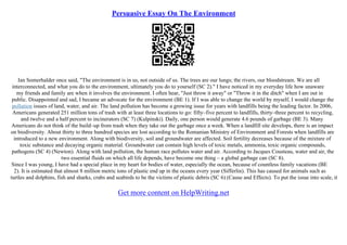Persuasive Essay On The Environment
Ian Somerhalder once said, "The environment is in us, not outside of us. The trees are our lungs; the rivers, our bloodstream. We are all
interconnected, and what you do to the environment, ultimately you do to yourself (SC 2)." I have noticed in my everyday life how unaware
my friends and family are when it involves the environment. I often hear, "Just throw it away" or "Throw it in the ditch" when I am out in
public. Disappointed and sad, I became an advocate for the environment (BE 1). If I was able to change the world by myself, I would change the
pollution issues of land, water, and air. The land pollution has become a growing issue for years with landfills being the leading factor. In 2006,
Americans generated 251 million tons of trash with at least three locations to go: fifty–five percent to landfills, thirty–three percent to recycling,
and twelve and a half percent to incinerators (SC 7) (Kulpinski). Daily, one person would generate 4.6 pounds of garbage (BE 3). Many
Americans do not think of the build–up from trash when they take out the garbage once a week. When a landfill site develops, there is an impact
on biodiversity. About thirty to three hundred species are lost according to the Romanian Ministry of Environment and Forests when landfills are
introduced to a new environment. Along with biodiversity, soil and groundwater are affected. Soil fertility decreases because of the mixture of
toxic substance and decaying organic material. Groundwater can contain high levels of toxic metals, ammonia, toxic organic compounds,
pathogens (SC 4) (Newton). Along with land pollution, the human race pollutes water and air. According to Jacques Cousteau, water and air, the
two essential fluids on which all life depends, have become one thing – a global garbage can (SC 8).
Since I was young, I have had a special place in my heart for bodies of water, especially the ocean, because of countless family vacations (BE
2). It is estimated that almost 8 million metric tons of plastic end up in the oceans every year (Sifferlin). This has caused for animals such as
turtles and dolphins, fish and sharks, crabs and seabirds to be the victims of plastic debris (SC 6) (Cause and Effects). To put the issue into scale, it
Get more content on HelpWriting.net
 