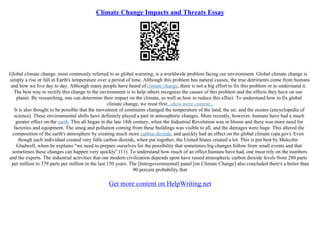 Climate Change Impacts and Threats Essay
Global climate change, most commonly referred to as global warming, is a worldwide problem facing our environment. Global climate change is
simply a rise or fall in Earth's temperature over a period of time. Although this problem has natural causes, the true detriments come from humans
and how we live day to day. Although many people have heard ofclimate change, there is not a big effort to fix this problem or to understand it.
The best way to rectify this change to the environment is to help others recognize the causes of this problem and the effects they have on our
planet. By researching, one can determine their impact on the climate, as well as how to reduce this effect. To understand how to fix global
climate change, we must first...show more content...
It is also thought to be possible that the movement of continents changed the temperature of the land, the air, and the oceans (encyclopedia of
science). These environmental shifts have definitely played a part in atmospheric changes. More recently, however, humans have had a much
greater effect on the earth. This all began in the late 18th century, when the Industrial Revolution was in bloom and there was more need for
factories and equipment. The smog and pollution coming from these buildings was visible to all, and the damages were huge. This altered the
composition of the earth's atmosphere by creating much more carbon dioxide, and quickly had an effect on the global climate (epa.gov). Even
though each individual created very little carbon dioxide, when put together, the United States created a lot. This is put best by Malcolm
Gladwell, when he explains "we need to prepare ourselves for the possibility that sometimes big changes follow from small events and that
sometimes these changes can happen very quickly" (11). To understand how much of an effect humans have had, one must rely on the numbers
and the experts. The industrial activities that our modern civilization depends upon have raised atmospheric carbon dioxide levels from 280 parts
per million to 379 parts per million in the last 150 years. The [Intergovernmental] panel [on Climate Change] also concluded there's a better than
90 percent probability that
Get more content on HelpWriting.net
 