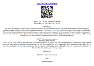 The Micro Environment
CHAPTER 3: THE MICRO ENVIRONMENT
MGMT 488 – STRATEGY AND POLICY
OVERVIEW
The micro environmental analysis is the second step in creating the Environmental Analysis. The micro environment examines the general
business climate as it relates to the organization within its industry. The microenvironment is also known as Porter's Five Forces of Competition.
The macro environment is primarily concerned with major issues and upcoming changes in the environment. The analysis looks at five areas of
interest, which are 1) Power of the Buyers; 2) Power of the Suppliers; 3) Threat of Substitute Products; 4) Threat of New Entrants; and 5) Intensity
of Rivalry. Notice in the following diagram, how these interact and influence each other.
MGMT 488...show more content...
RANKING THE FORCES
Each of the five forces is ranked on a high to low scale, sometimes part of the force is high, but other parts are low. A pet store has many suppliers
of dog toys. Most people do not have a brand preference – as long as the dog likes the toy, it is acceptable. Thus, the supplier power of dog toys is
low. However, the pet store also sells purebred dogs. The most wanted breeds are Labradors and Beagles. There are a small number of breeders in
the area. Thus, the supplier power of dogs is high.
MGMT 488
Chapter 3 – Macro Environment
Page 5
PRESENTATION
 
