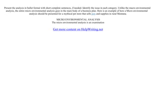 Present the analysis in bullet format with short complete sentences, if needed. Identify the issue in each category. Unlike the macro environmental
analysis, the entire micro environmental analysis goes in the main body of a business plan. Here is an example of how a Micro environmental
analysis should be presented for a mythical pet store that sells pets and supplies in rural Montana.
MICRO ENVIRONMENTAL ANALYSIS
The micro environmental analysis is an examination
Get more content on HelpWriting.net
 