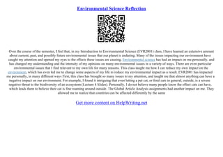 Environmental Science Reflection
Over the course of the semester, I feel that, in my Introduction to Environmental Science (EVR2001) class, I have learned an extensive amount
about current, past, and possibly future environmental issues that our planet is enduring. Many of the issues impacting our environment have
caught my attention and opened my eyes to the effects these issues are causing. Environmental science has had an impact on me personally, and
has changed my understanding and the intensity of my opinions on many environmental issues in a variety of ways. There are even particular
environmental issues that I find relevant to my own life for many reasons. This class taught me how I can reduce my own impact on the
environment, which has even led me to change some aspects of my life to reduce my environmental impact as a result. EVR2001 has impacted
me personally, in many different ways First, this class has brought so many issues to my attention, and taught me that almost anything can have a
negative impact on our environment. For example, I found it intriguing that even letting a pet cat, or feral cats in general, outside, is a severe
negative threat to the biodiversity of an ecosystem (Lecture 4 Slides). Personally, I do not believe many people know the effect cats can have,
which leads them to believe their cat is fine roaming around outside. The Global Article Analysis assignments had another impact on me. They
allowed me to realize that countries can be affected differently by the same
Get more content on HelpWriting.net
 