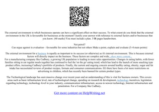 The external environment in which businesses operate can have a significant effect on their success. To what extent do you think that the external
environment in the UK is favourable for businesses at the moment? Justify your answer with reference to external factors and/or businesses that
you know. (40 marks) You must include a plan. 3 В
Ѕ pages handwritten.
Not petrol?
Can argue against in evaluation – favourable for some industries but not others Make a point, explain and evaluate (3–4 main points)
The external environment for a business is equally as important to its success (or otherwise) as it's internal environment. This is because external
factors will directly impact on the business. These factors are complex and wide...show more content...
For a manufacturing company like Cadbury, a growing UK population is leading to more sales opportunities. Changes in eating habits, with fewer
families sitting to eat regular meals together has continued to fuel the 'on the go' eating trend, which has lead to the launch of more snacking type
product offers, increasing Cadbury's portfolio of products. Finally, the current and ongoing concern around healthy eating, obesity, sugar and fat
intake has necessitated reviews of product recipes, formats and consumer communications. EG there have been a lot more restrictions on
advertising to children, which has recently been banned for certain product types.
The Technological landscape has seen massive change over recent years and an understanding of this is vital for business owners. This covers
areas such as basic infrastructure level, rate of technological change, spending on research & development, technology incentives, legislation
regarding technology, technology level in your industry, communication infrastructure, access to newest technology, Internet infrastructure and
penetration. For a Company like Cadbury,
Get more content on HelpWriting.net
 