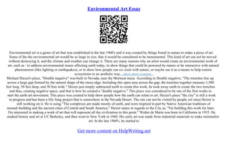 Environmental Art Essay
Environmental art is a genre of art that was established in the late 1960's and it was created by things found in nature to make a piece of art.
Some of the the environmental art would be so large in size, that it would be considered to be monumental. This kind of art can not be moved
without destroying it, and the climate and weather can change it. There are many reasons why an artist would create an environmental work of
art, such as : to address environmental issues affecting earth today, to show things that could be powered by nature or be interactive with natural
phenomenon (like lighting or earthquakes), or to show how people can co–exist with nature, or maybe use it as a means to help restore
ecosystems in an aesthetic way....show more content...
Michael Hiezer's piece, "Double negative" was built in Nevada, near the Mormon mesa. According to Double negative, "The trenches line up
across a large gap formed by the natural shape of the mesa edge. Including this open area across the gap, the trenches together measure 1,500
feet long, 50 feet deep, and 30 feet wide." Heizer just simply subtracted earth to create this work, he took away earth to create the two trenches
and thus, creating negative space, and that is how he created a "double negative." This piece was considered to be one of the first works to
start the earth art movement. This piece was created to help show people how the earth can relate to art. Heizer's piece "the city" is still a work
in progress and has been a life–long project that is somewhere in the Nevada Desert. The site can not be visited by people yet since Heizer is
still working on it. He is using "The complexes are made mostly of earth, and were inspired in part by Native American traditions of
mound–building and the ancient cities of Central and South America." Heizer states in regards to the City as, "I'm building this work for later.
I'm interested in making a work of art that will represent all the civilization to this point." Walter de Maria was born in California in 1935. He
studied history and art at UC Berkeley, and then went to New York in 1960. His early art was made from industrial materials to make minimalist
art. In the late 1960's, he started to
Get more content on HelpWriting.net
 