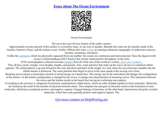 Essay about The Ocean Environment
Ocean Environment
The sea is the most obvious feature of the earth's surface.
Approximately seventy percent of this surface is covered by water, in one way or another. Beneath this water are the familiar sands of the
beaches, bottoms of bays, and the inshore ocean. Farther offshore this water covers an amazing submarine topography of underwater canyons,
trenches, mountains, and plains.
Unlike the continents, which are physically separated from one another, the oceans are continuous and interconnected. Since the "world
ocean is continuous"(M.J. Keen) it has similar characteristics throughout. In the early
1870s oceanographers collected seawater samples from all of the seas of the world at a variety...show more content...
They all have crests, troughs, wave heights, lengths, and periods. Also, water particles that make up the waves all move in identical orbital
patterns. The orbital pattern is up and forward in the crest and down and back in the trough. It is only when the wave becomes unstable that the
orbital motion is destroyed. The water particles then begin to move at the same speed as the moving wave form.
Breaking waves release a tremendous amount of stored energy on a beach face. This energy moves the sand about and changes the configuration
of the bottom. As the bottom configuration is changed by the waves, it changes the characteristics of incoming waves. This interaction between
the waves and the bottom results in the beach face having an everlasting wave pattern.
Everything in the universe is composed of extremely small paritcles called atoms, which are often bonded together to form molecules. Molecules
are formed as the result fo the transfer of electrons between atoms. The complete loss and gain of electrons results in the formation of ionic
molecules, which have completely positive and negative vegions. Unequal sharing of electrons, on the other hand, characterizes the polar covalent
molecules, which have only partially positive and negative regions. The
Get more content on HelpWriting.net
 