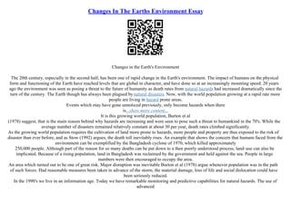 Changes In The Earths Environment Essay
Changes in the Earth's Environment
The 20th century, especially in the second half, has been one of rapid change in the Earth's environment. The impact of humans on the physical
form and functioning of the Earth have reached levels that are global in character, and have done so at an increasingly mounting speed. 20 years
ago the environment was seen as posing a threat to the future of humanity as death rates from natural hazards had increased dramatically since the
turn of the century. The Earth though has always been plagued by natural disasters. Now, with the world population growing at a rapid rate more
people are living in hazard prone areas.
Events which may have gone unnoticed previously, only become hazards when there
is...show more content...
It is this growing world population, Burton et al
(1978) suggest, that is the main reason behind why hazards are increasing and were seen to pose such a threat to humankind in the 70's. While the
average number of disasters remained relatively constant at about 30 per year, death rates climbed significantly.
As the growing world population requires the cultivation of land more prone to hazards, more people and property are thus exposed to the risk of
disaster than ever before, and as Stow (1992) argues, the death toll inevitably rises. An example that shows the concern that humans faced from the
environment can be exemplified by the Bangladesh cyclone of 1970, which killed approximately
250,000 people. Although part of the reason for so many deaths can be put down to a then poorly understood process, land–use can also be
implicated. Because of a rising population, land in Bangladesh was reclaimed by the government and held against the sea. People in large
numbers were then encouraged to occupy the area.
An area which turned out to be one of great risk. Major disruption was inevitable Burton et al (1978) argue whenever population was in the path
of such forces. Had reasonable measures been taken in advance of the storm, the material damage, loss of life and social dislocation could have
been seriously reduced.
In the 1990's we live in an information age. Today we have remarkable monitoring and predictive capabilities for natural hazards. The use of
advanced
 