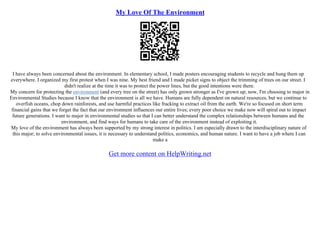My Love Of The Environment
I have always been concerned about the environment. In elementary school, I made posters encouraging students to recycle and hung them up
everywhere. I organized my first protest when I was nine. My best friend and I made picket signs to object the trimming of trees on our street. I
didn't realize at the time it was to protect the power lines, but the good intentions were there.
My concern for protecting the environment (and every tree on the street) has only grown stronger as I've grown up; now, I'm choosing to major in
Environmental Studies because I know that the environment is all we have. Humans are fully dependent on natural resources, but we continue to
overfish oceans, chop down rainforests, and use harmful practices like fracking to extract oil from the earth. We're so focused on short term
financial gains that we forget the fact that our environment influences our entire lives; every poor choice we make now will spiral out to impact
future generations. I want to major in environmental studies so that I can better understand the complex relationships between humans and the
environment, and find ways for humans to take care of the environment instead of exploiting it.
My love of the environment has always been supported by my strong interest in politics. I am especially drawn to the interdisciplinary nature of
this major; to solve environmental issues, it is necessary to understand politics, economics, and human nature. I want to have a job where I can
make a
Get more content on HelpWriting.net
 