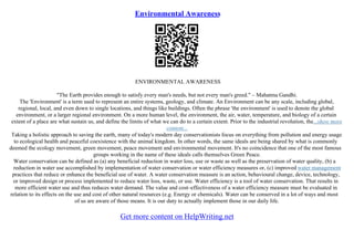 Environmental Awareness
ENVIRONMENTAL AWARENESS
"The Earth provides enough to satisfy every man's needs, but not every man's greed." – Mahatma Gandhi.
The 'Environment' is a term used to represent an entire systems, geology, and climate. An Environment can be any scale, including global,
regional, local, and even down to single locations, and things like buildings. Often the phrase 'the environment' is used to denote the global
environment, or a larger regional environment. On a more human level, the environment, the air, water, temperature, and biology of a certain
extent of a place are what sustain us, and define the limits of what we can do to a certain extent. Prior to the industrial revolution, the...show more
content...
Taking a holistic approach to saving the earth, many of today's modern day conservationists focus on everything from pollution and energy usage
to ecological health and peaceful coexistence with the animal kingdom. In other words, the same ideals are being shared by what is commonly
deemed the ecology movement, green movement, peace movement and environmental movement. It's no coincidence that one of the most famous
groups working in the name of these ideals calls themselves Green Peace.
Water conservation can be defined as (a) any beneficial reduction in water loss, use or waste as well as the preservation of water quality, (b) a
reduction in water use accomplished by implementation of water conservation or water efficiency measures or, (c) improved water management
practices that reduce or enhance the beneficial use of water. A water conservation measure is an action, behavioural change, device, technology,
or improved design or process implemented to reduce water loss, waste, or use. Water efficiency is a tool of water conservation. That results in
more efficient water use and thus reduces water demand. The value and cost–effectiveness of a water efficiency measure must be evaluated in
relation to its effects on the use and cost of other natural resources (e.g. Energy or chemicals). Water can be conserved in a lot of ways and most
of us are aware of those means. It is our duty to actually implement those in our daily life.
Get more content on HelpWriting.net
 