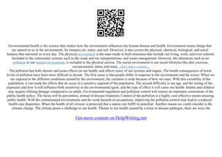 Environmental health is the science that studies how the environment influences the human disease and health. Environment means things that
are natural to us in the environment, for instance air, water, and soil. However, it also covers the physical, chemical, biological, and social
features that surround us every day. The physical environment is the man–made or built structures that include our living, work, and even schools.
Included in the community systems such as the roads and our transportations, and waste management. However, the alterations such as air
pollution to our natural environment, is included in the physical section. The social environment is our social lifestyles like diet, exercise,
socioeconomic status and many...show more content...
The pollution has both chronic and acute effects on our health, and affects many of our systems and organs. The health consequences of lower
levels of pollution have been more difficult to decide. The first cause is that people differ in response to the environment and the toxics. When we
are exposed to the different conditions caused by the environment, the variation is wide because of how we react. With this variability of the
population, it can mask the effects that do occur in a sensitive segment of the population. The second difficulty is our age, and the timing of the
exposures and how it will influence both sensitivity to the environmental agent, and the type of effect it will cause our health. Infants and children
may acquire lifelong damage compared to us adults. Environmental regulation and pollution control will remain an important cornerstone of the
public health policy. The focus will be prevention, instead of disease treatment. Control of the pollution is a highly cost–effective means ensuring
public health. With the contaminated environments and the work hazards in occupations, improving the pollution control may lead to a reduced
health care disparities. When the health of all citizens is protected that a nation can fulfill its potential. Another reason we could consider is the
climate change. The climate poses a challenge to our health. Threats to our health caused by a toxin or disease pathogen, there are ways the
Get more content on HelpWriting.net
 