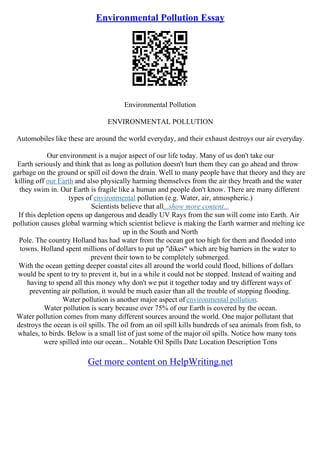 Environmental Pollution Essay
Environmental Pollution
ENVIRONMENTAL POLLUTION
Automobiles like these are around the world everyday, and their exhaust destroys our air everyday.
Our environment is a major aspect of our life today. Many of us don't take our
Earth seriously and think that as long as pollution doesn't hurt them they can go ahead and throw
garbage on the ground or spill oil down the drain. Well to many people have that theory and they are
killing off our Earth and also physically harming themselves from the air they breath and the water
they swim in. Our Earth is fragile like a human and people don't know. There are many different
types of environmental pollution (e.g. Water, air, atmospheric.)
Scientists believe that all...show more content...
If this depletion opens up dangerous and deadly UV Rays from the sun will come into Earth. Air
pollution causes global warming which scientist believe is making the Earth warmer and melting ice
up in the South and North
Pole. The country Holland has had water from the ocean got too high for them and flooded into
towns. Holland spent millions of dollars to put up "dikes" which are big barriers in the water to
prevent their town to be completely submerged.
With the ocean getting deeper coastal cites all around the world could flood, billions of dollars
would be spent to try to prevent it, but in a while it could not be stopped. Instead of waiting and
having to spend all this money why don't we put it together today and try different ways of
preventing air pollution, it would be much easier than all the trouble of stopping flooding.
Water pollution is another major aspect of environmental pollution.
Water pollution is scary because over 75% of our Earth is covered by the ocean.
Water pollution comes from many different sources around the world. One major pollutant that
destroys the ocean is oil spills. The oil from an oil spill kills hundreds of sea animals from fish, to
whales, to birds. Below is a small list of just some of the major oil spills. Notice how many tons
were spilled into our ocean... Notable Oil Spills Date Location Description Tons
Get more content on HelpWriting.net
 