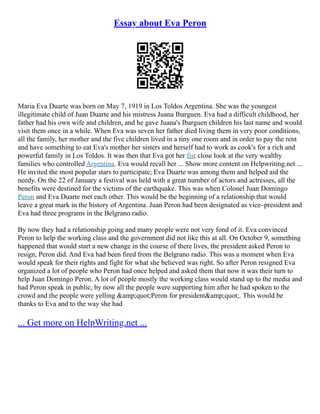 Essay about Eva Peron
Maria Eva Duarte was born on May 7, 1919 in Los Toldos Argentina. She was the youngest
illegitimate child of Juan Duarte and his mistress Juana Ibarguen. Eva had a difficult childhood, her
father had his own wife and children, and he gave Juana's Ibarguen children his last name and would
visit them once in a while. When Eva was seven her father died living them in very poor conditions,
all the family, her mother and the five children lived in a tiny one room and in order to pay the rent
and have something to eat Eva's mother her sisters and herself had to work as cook's for a rich and
powerful family in Los Toldos. It was then that Eva got her fist close look at the very wealthy
families who controlled Argentina. Eva would recall her ... Show more content on Helpwriting.net ...
He invited the most popular stars to participate; Eva Duarte was among them and helped aid the
needy. On the 22 of January a festival was held with a great number of actors and actresses, all the
benefits were destined for the victims of the earthquake. This was when Colonel Juan Domingo
Peron and Eva Duarte met each other. This would be the beginning of a relationship that would
leave a great mark in the history of Argentina. Juan Peron had been designated as vice–president and
Eva had three programs in the Belgrano radio.
By now they had a relationship going and many people were not very fond of it. Eva convinced
Peron to help the working class and the government did not like this at all. On October 9, something
happened that would start a new change in the course of there lives, the president asked Peron to
resign, Peron did. And Eva had been fired from the Belgrano radio. This was a moment when Eva
would speak for their rights and fight for what she believed was right. So after Peron resigned Eva
organized a lot of people who Peron had once helped and asked them that now it was their turn to
help Juan Domingo Peron. A lot of people mostly the working class would stand up to the media and
had Peron speak in public, by now all the people were supporting him after he had spoken to the
crowd and the people were yelling &amp;quot;Peron for president&amp;quot;. This would be
thanks to Eva and to the way she had
... Get more on HelpWriting.net ...
 