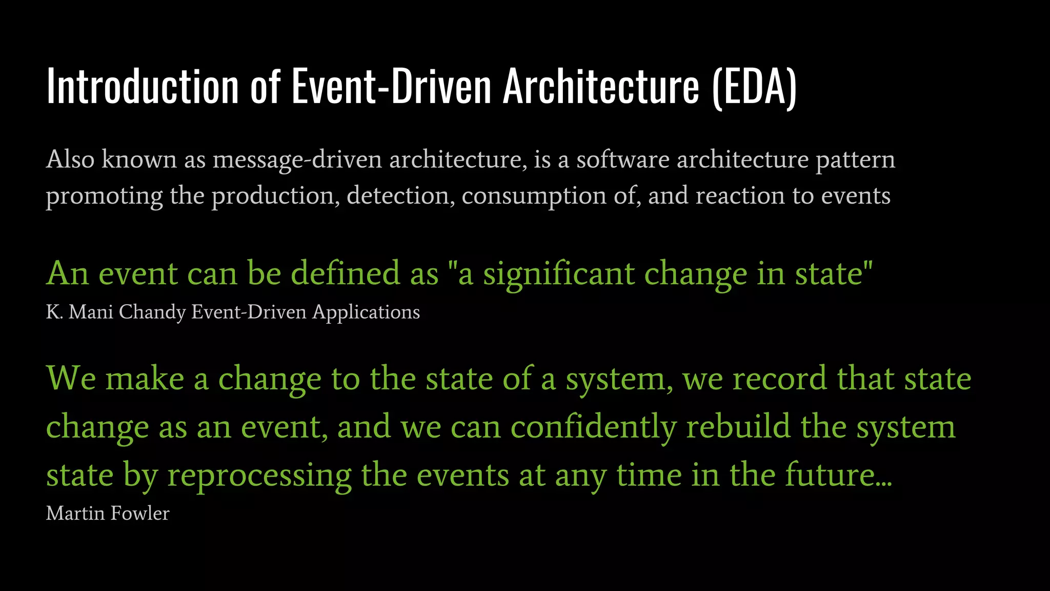 Introduction of Event-Driven Architecture (EDA)
Also known as message-driven architecture, is a software architecture pattern
promoting the production, detection, consumption of, and reaction to events
An event can be defined as "a significant change in state"
K. Mani Chandy Event-Driven Applications
We make a change to the state of a system, we record that state
change as an event, and we can confidently rebuild the system
state by reprocessing the events at any time in the future...
Martin Fowler
 