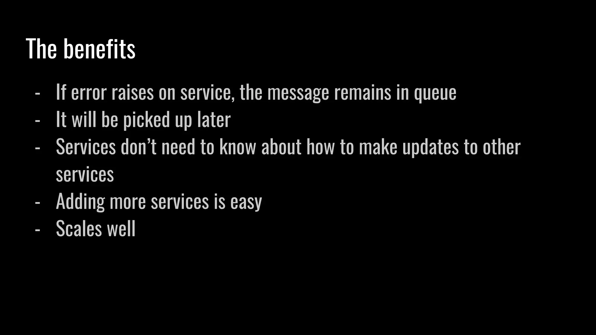 The benefits
- If error raises on service, the message remains in queue
- It will be picked up later
- Services don’t need to know about how to make updates to other
services
- Adding more services is easy
- Scales well
 