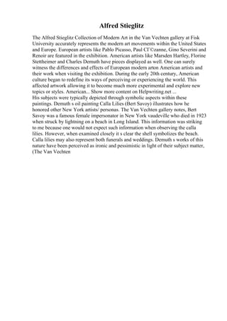 Alfred Stieglitz
The Alfred Stieglitz Collection of Modern Art in the Van Vechten gallery at Fisk
University accurately represents the modern art movements within the United States
and Europe. European artists like Pablo Picasso, Paul CГ©zanne, Gino Severini and
Renoir are featured in the exhibition. American artists like Marsden Hartley, Florine
Stettheimer and Charles Demuth have pieces displayed as well. One can surely
witness the differences and effects of European modern arton American artists and
their work when visiting the exhibition. During the early 20th century, American
culture began to redefine its ways of perceiving or experiencing the world. This
affected artwork allowing it to become much more experimental and explore new
topics or styles. American... Show more content on Helpwriting.net ...
His subjects were typically depicted through symbolic aspects within these
paintings. Demuth s oil painting Calla Lilies (Bert Savoy) illustrates how he
honored other New York artists/ personas. The Van Vechten gallery notes, Bert
Savoy was a famous female impersonator in New York vaudeville who died in 1923
when struck by lightning on a beach in Long Island. This information was striking
to me because one would not expect such information when observing the calla
lilies. However, when examined closely it s clear the shell symbolizes the beach.
Calla lilies may also represent both funerals and weddings. Demuth s works of this
nature have been perceived as ironic and pessimistic in light of their subject matter,
(The Van Vechten
 