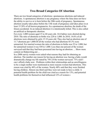 Two Broad Categories Of Abortion
There are two broad categories of abortions: spontaneous abortions and induced
abortions. A spontaneous abortion is any pregnancy where the fetus does not have
the ability to survive or is born before the 20th week of pregnancy. Spontaneous
abortion usually takes place before the 13th week of pregnancy and takes place in at
least 15 20% of all known pregnancies. In a spontaneous abortion, the death of the
fetusis accidental. In an induced abortion it is intentionally killed. This is also called
an artificial or therapeutic abortion.
For every 1,000 women aged 15 to 44 years old, 14.6 babies were aborted during
2010. The ratio of abortions to births was 228 to 1,000. In 2010, 14.6% of all
abortions were obtained by girls 15 19 years old. They also had an abortion rate of
11.7 abortions per 1,000.Of all the women who had abortions 85.3% were
unmarried. For married women the ratio of abortions to births was 52 to 1,000, but
for unmarried women it was 438 to 1,000. Less than one percent of the women
surveyed said that they had been pressured into having an abortion. ... Show more
content on Helpwriting.net ...
In a 2004 survey women were asked what reasons they had for obtaining an
abortion. The number one reason for having an abortion was: having a baby would
dramatically change my life stated by 74% of the women surveyed. 73% said I
can t afford a baby now . Problems within their relationships and an unwillingness
to be a single mother were mentioned as more reasons women had abortions. This
reason was cited by 48% of the women. Nearly 40% said that they were finished
having children. Almost one third said they were not ready to have a child. A
potential health problem for the child was cited as a reason for 13%, and potential
health problems for themselves had influenced 12% of women s
 