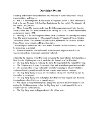 Our Solar System
oIdentify and describe the components and structure of our Solar System. Include
important facts and figures.
пѓ Sun It is an average start. It has around 50 degrees Celsius. It takes 8 minutes to
look at the sun. You can fit 1.3 million Earth inside the Sun s shell. The diameter of
the Sun is 1,392,000km.
пѓ Moon (Luna) The moon was formed 4.6 billion years ago, much later than the
Solar System. The first moon landed was in 1969 by the USA. The first man stepped
on the moon was in 1972.
пѓ Mercury It is the smallest planet in the Solar System and the closest planet to the
Sun. The temperature range is 183 degrees Celsius to 407 degrees Celsius. It is the
2nd densest planet. The diameter of Mercury is 4,853km and the distance from the
Sun ... Show more content on Helpwriting.net ...
They are objects made from rocks and metals that orbit the Sun but are too small to
be considered as a planet.
пѓ Comets Comet is a relatively small, at times active, object whose ices can
vaporise in sunlight forming an atmosphere of dust.
oDescribe the structure of the Universe, including the major objects that it contains. o
Describe the Big Bang and how it has led to the formation of the Universe.
пѓ The Big Bang theory is outlining the early development of the current Universe.
пѓ The Universe was hot and dense at the time so it started to expand very quickly.
пѓ The Universe has cooled sufficiently so it allows energy to be converted into
various subatomic particles which include protons, neutrons and electron.
пѓ The Big Bang theory is based on observations where new observations that the
theory has to be adapted.
пѓ The Big Bang theory does not explain how the Universe began it just describes
the conditions of the Universe in its early stages.
пѓ We all can assume that matter and energy that exists in this Universe now and
during the Big Bang existed before the Big Bang so it is just impossible for us to
describe in what state it existed.
пѓ The Big Bang happened approximately 14 billion years
 