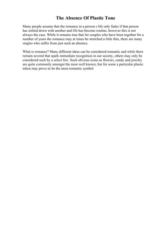 The Absence Of Plastic Tone
Many people assume that the romance in a person s life only fades if that person
has settled down with another and life has become routine, however this is not
always the case. While it remains true that for couples who have been together for a
number of years the romance may at times be stretched a little thin, there are many
singles who suffer from just such an absence.
What is romance? Many different ideas can be considered romantic and while there
remain several that spark immediate recognition in our society, others may only be
considered such by a select few. Such obvious icons as flowers, candy and jewelry
are quite commonly amongst the most well known, but for some a particular plastic
token may prove to be the most romantic symbol
 