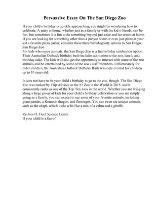 Persuasive Essay On The San Diego Zoo
If your child s birthday is quickly approaching, you might be wondering how to
celebrate. A party at home, whether just as a family or with the kid s friends, can be
fun, but sometimes it is fun to do something beyond just cake and ice cream at home.
If you are looking for something other than a partyat home or even just pizza at your
kid s favorite pizza parlor, consider these three birthdayparty options in San Diego.
San Diego Zoo
For kids who enjoy animals, the San Diego Zoo is a fun birthday celebration option.
Their Australian Outback birthday bash includes admission to the zoo, lunch, and
birthday cake. The kids will also get the opportunity to interact with some of the zoo
animals and be entertained by some of the zoo s staff members. Unfortunately for
older children, the Australian Outback Birthday Bash was only created for children
up to 10 years old.
It does not have to be your child s birthday to go to the zoo, though. The San Diego
Zoo was ranked by Trip Advisor as the #1 Zoo in the World in 2015, and it
consistently ranks as one of the Top Ten zoos in the world. Whether you are bringing
along a large group of kids for your child s birthday celebration or you are simply
going as a family, you can expect to see some of your favorite animals, including
giant pandas, a Komodo dragon, and flamingos. You can even see unique animals,
such as the okapi, which looks a bit like a mix of a zebra and a giraffe.
Reuben H. Fleet Science Center
If your child is a fan of
 