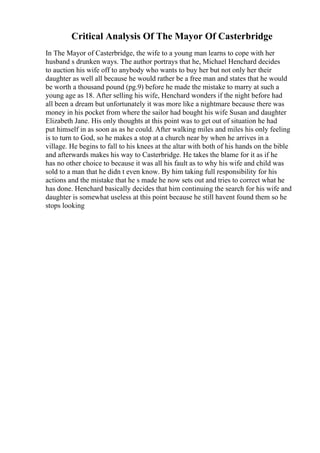 Critical Analysis Of The Mayor Of Casterbridge
In The Mayor of Casterbridge, the wife to a young man learns to cope with her
husband s drunken ways. The author portrays that he, Michael Henchard decides
to auction his wife off to anybody who wants to buy her but not only her their
daughter as well all because he would rather be a free man and states that he would
be worth a thousand pound (pg.9) before he made the mistake to marry at such a
young age as 18. After selling his wife, Henchard wonders if the night before had
all been a dream but unfortunately it was more like a nightmare because there was
money in his pocket from where the sailor had bought his wife Susan and daughter
Elizabeth Jane. His only thoughts at this point was to get out of situation he had
put himself in as soon as as he could. After walking miles and miles his only feeling
is to turn to God, so he makes a stop at a church near by when he arrives in a
village. He begins to fall to his knees at the altar with both of his hands on the bible
and afterwards makes his way to Casterbridge. He takes the blame for it as if he
has no other choice to because it was all his fault as to why his wife and child was
sold to a man that he didn t even know. By him taking full responsibility for his
actions and the mistake that he s made he now sets out and tries to correct what he
has done. Henchard basically decides that him continuing the search for his wife and
daughter is somewhat useless at this point because he still havent found them so he
stops looking
 