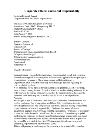Corporate Ethical and Social Responsibility
Business Research Report
Corporate Ethical and Social responsibility
Presented to:Western Governors University
Assessment Code: RWT1 Competency 318.2.2
Student Name:Richard P. Shields
Student ID:92502
Date:August 7, 2009
Mentor Name:Rungrudee Suetorsak, Ph.D.
Table of Contents
Executive Summary3
Introduction4
Research Findings5
1.Organization Environmental responsibilities:5
2.Organizational image:5
3.Organization Increase profits:6
Recommendations7
Conclusion9
References10
Executive Summary
Corporate social responsibility incorporates environmental, social, and economic
dimensions that provide leadership and differentiation opportunities for perceptive
organizations. However, ... Show more content on Helpwriting.net ...
Organization often looks the other way when making a decision regarding the
process of their product.
A lot of money would be used for solving the social problems. Most of the time,
there is limited money for that. Technical also been used to solving problems. So, in
order to avoid the limited of resources, most of the organizations will possess the
resources (such as money and expertise) needed to tackle social problems.
Analysis:
My analysis is that is in order to solve these social problems, the environment will
need to be cleaner. Our organization would benefit by contributing to assist in
correcting these issues. The company can use ethical decision making to secure the
organization environmental responsibility. Decisions that would allow for
government agencies to get involved with the organization. For instance if a company
is proactive and follows the United States Environmental Protection AgencyвЂЋ
guidelines for emissions on dangerous pollutants and even goes an extra step to get
involved in the community and address those concerns that the public might have;
they would be less likely to have the EPA investigate them for environmental
concerns.(Corporate social responsibility, 2009).
This would produce a good image of the company to their stakeholders or other
 