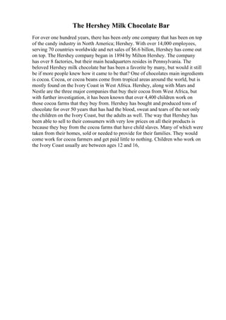 The Hershey Milk Chocolate Bar
For over one hundred years, there has been only one company that has been on top
of the candy industry in North America; Hershey. With over 14,000 employees,
serving 70 countries worldwide and net sales of $6.6 billon, Hershey has come out
on top. The Hershey company began in 1894 by Milton Hershey. The company
has over 8 factories, but their main headquarters resides in Pennsylvania. The
beloved Hershey milk chocolate bar has been a favorite by many, but would it still
be if more people knew how it came to be that? One of chocolates main ingredients
is cocoa. Cocoa, or cocoa beans come from tropical areas around the world, but is
mostly found on the Ivory Coast in West Africa. Hershey, along with Mars and
Nestle are the three major companies that buy their cocoa from West Africa, but
with further investigation, it has been known that over 4,400 children work on
those cocoa farms that they buy from. Hershey has bought and produced tons of
chocolate for over 50 years that has had the blood, sweat and tears of the not only
the children on the Ivory Coast, but the adults as well. The way that Hershey has
been able to sell to their consumers with very low prices on all their products is
because they buy from the cocoa farms that have child slaves. Many of which were
taken from their homes, sold or needed to provide for their families. They would
come work for cocoa farmers and get paid little to nothing. Children who work on
the Ivory Coast usually are between ages 12 and 16,
 