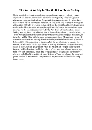 The Secret Society In The Skull And Bones Society
Modern societies revolve around money regardless of secrecy. Uniquely, secret
organizations became international economic developers by establishing social
classes and monetary institutions. Secret societies became another division of the
social classes within Europe and America, for they were very influential among the
elites in the 1700 s by providing exclusivity from the poor (Knight 335). Likewise in
traditional African societies, secrets distinguish social classes and reveal mysteries
reserved for the elders (Beidelman 9). In the Porcellian Club or Skull and Bones
Society, one tap from a member can lead to future financial and occupational success.
These prestigious university clubs categorize each student s prospects of success, so
their club will be filled with the most prosperous members. This creates a sense of
elitism in the university, causing dismay for many non member students (Grecian 1;
Estevez 329). Although many societies exploit the use of money to separate the
masses, the Illuminati encouraged a central banking system and taxation in the early
stages of the American government. Also, the Knights of Templar were the first
international bankers that established a form of checking that allowed users to pay
their debt with a monetary trade. The societies created systems that have notably
changed global banking, yet the virtuous Knights of Templar allowed the greed and
global success to defeat them. They strived to buy the world with new wealth by
taking money
 