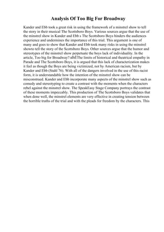 Analysis Of Too Big For Broadway
Kander and Ebb took a great risk in using the framework of a minstrel show to tell
the story in their musical The Scottsboro Boys. Various sources argue that the use of
the minstrel show in Kander and Ebb s The Scottsboro Boys hinders the audiences
experience and undermines the importance of this trial. This argument is one of
many and goes to show that Kander and Ebb took many risks in using the minstrel
showto tell the story of the Scottsboro Boys. Other sources argue that the humor and
stereotypes of the minstrel show perpetuate the boys lack of individuality. In the
article, Too big for Broadway?:вЂЁThe limits of historical and theatrical empathy in
Parade and The Scottsboro Boys, it is argued that this lack of characterization makes
it feel as though the Boys are being victimized, not by American racism, but by
Kander and Ebb (Stahl 76). With all of the dangers involved in the use of this racist
form, it is understandable how the intention of the minstrel show can be
misconstrued. Kander and Ebb incorporate many aspects of the minstrel show such as
comedy and stereotyping to create a contrast with the moments when the characters
rebel against the minstrel show. The SpeakEasy Stage Company portrays the contrast
of these moments impeccably. This production of The Scottsboro Boys validates that
when done well, the minstrel elements are very effective in creating tension between
the horrible truths of the trial and with the pleads for freedom by the characters. This
 