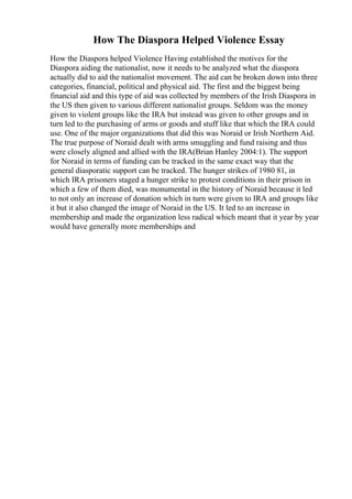 How The Diaspora Helped Violence Essay
How the Diaspora helped Violence Having established the motives for the
Diaspora aiding the nationalist, now it needs to be analyzed what the diaspora
actually did to aid the nationalist movement. The aid can be broken down into three
categories, financial, political and physical aid. The first and the biggest being
financial aid and this type of aid was collected by members of the Irish Diaspora in
the US then given to various different nationalist groups. Seldom was the money
given to violent groups like the IRA but instead was given to other groups and in
turn led to the purchasing of arms or goods and stuff like that which the IRA could
use. One of the major organizations that did this was Noraid or Irish Northern Aid.
The true purpose of Noraid dealt with arms smuggling and fund raising and thus
were closely aligned and allied with the IRA(Brian Hanley 2004:1). The support
for Noraid in terms of funding can be tracked in the same exact way that the
general diasporatic support can be tracked. The hunger strikes of 1980 81, in
which IRA prisoners staged a hunger strike to protest conditions in their prison in
which a few of them died, was monumental in the history of Noraid because it led
to not only an increase of donation which in turn were given to IRA and groups like
it but it also changed the image of Noraid in the US. It led to an increase in
membership and made the organization less radical which meant that it year by year
would have generally more memberships and
 