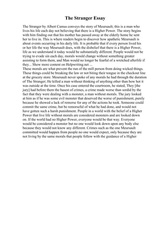 The Stranger Essay
The Stranger by Albert Camus conveys the story of Meursault; this is a man who
lives his life each day not believing that there is a Higher Power. The story begins
with him finding out that his mother has passed away at the elderly home he sent
her to live in. This is where readers begin to discover how apathetic Meursault is
about events occurring in his daily life. It is probable that if every person lived his
or her life the way Meursault does, with the disbelief that there is a Higher Power,
life as we understand it today would be substantially different. People would not be
trying to evade sin each day, morals would change without something greater
assisting to form them, and Man would no longer be fearful of a wretched afterlife if
they... Show more content on Helpwriting.net ...
These morals are what prevent the run of the mill person from doing wicked things.
These things could be breaking the law or not biting their tongue in the checkout line
at the grocery store. Meursault never spoke of any morals he had through the duration
of The Stranger; He killed a man without thinking of anything other than how hot it
was outside at the time. Once his case entered the courtroom, he stated, They [the
jury] had before them the basest of crimes, a crime made worse than sordid by the
fact that they were dealing with a monster, a man without morals. The jury looked
at him as if he was some evil monster that deserved the worse of punishment, purely
because he showed a lack of remorse for any of the actions he took. Someone could
commit the same crime, but be remorseful of what he had done, and would not
have gotten such a harsh punishment. People in a world with the belief of a Higher
Power that live life without morals are considered monsters and are looked down
on. If the world had no Higher Power, everyone would be that way. Everyone
would be considered a monster but no one would look down upon any body else
because they would not know any different. Crimes such as the one Meursault
committed would happen from people no one would expect, only because they are
not living by the same morals that people follow with the guidance of a Higher
 