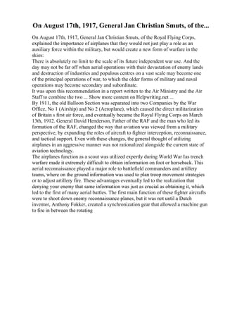 On August 17th, 1917, General Jan Christian Smuts, of the...
On August 17th, 1917, General Jan Christian Smuts, of the Royal Flying Corps,
explained the importance of airplanes that they would not just play a role as an
auxiliary force within the military, but would create a new form of warfare in the
skies:
There is absolutely no limit to the scale of its future independent war use. And the
day may not be far off when aerial operations with their devastation of enemy lands
and destruction of industries and populous centres on a vast scale may become one
of the principal operations of war, to which the older forms of military and naval
operations may become secondary and subordinate.
It was upon this recommendation in a report written to the Air Ministry and the Air
Staff to combine the two ... Show more content on Helpwriting.net ...
By 1911, the old Balloon Section was separated into two Companies by the War
Office, No 1 (Airship) and No 2 (Aeroplane), which caused the direct militarization
of Britain s first air force, and eventually became the Royal Flying Corps on March
13th, 1912. General David Henderson, Father of the RAF and the man who led its
formation of the RAF, changed the way that aviation was viewed from a military
perspective, by expanding the roles of aircraft to fighter interception, reconnaissance,
and tactical support. Even with these changes, the general thought of utilizing
airplanes in an aggressive manner was not rationalized alongside the current state of
aviation technology.
The airplanes function as a scout was utilized expertly during World War Ias trench
warfare made it extremely difficult to obtain information on foot or horseback. This
aerial reconnaissance played a major role to battlefield commanders and artillery
teams, where on the ground information was used to plan troop movement strategies
or to adjust artillery fire. These advantages eventually led to the realization that
denying your enemy that same information was just as crucial as obtaining it, which
led to the first of many aerial battles. The first main function of these fighter aircrafts
were to shoot down enemy reconnaissance planes, but it was not until a Dutch
inventor, Anthony Fokker, created a synchronization gear that allowed a machine gun
to fire in between the rotating
 
