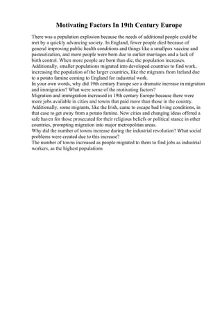 Motivating Factors In 19th Century Europe
There was a population explosion because the needs of additional people could be
met by a quickly advancing society. In England, fewer people died because of
general improving public health conditions and things like a smallpox vaccine and
pasteurization, and more people were born due to earlier marriages and a lack of
birth control. When more people are born than die, the population increases.
Additionally, smaller populations migrated into developed countries to find work,
increasing the population of the larger countries, like the migrants from Ireland due
to a potato famine coming to England for industrial work.
In your own words, why did 19th century Europe see a dramatic increase in migration
and immigration? What were some of the motivating factors?
Migration and immigration increased in 19th century Europe because there were
more jobs available in cities and towns that paid more than those in the country.
Additionally, some migrants, like the Irish, came to escape bad living conditions, in
that case to get away from a potato famine. New cities and changing ideas offered a
safe haven for those prosecuted for their religious beliefs or political stance in other
countries, prompting migration into major metropolitan areas.
Why did the number of towns increase during the industrial revolution? What social
problems were created due to this increase?
The number of towns increased as people migrated to them to find jobs as industrial
workers, as the highest populations
 