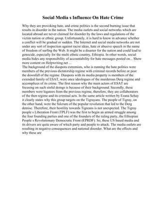 Social Media s Influence On Hate Crime
Why they are provoking hate, and crime politics is the second burning issue that
results in disorder in the nation. The media outlets and social networks which are
located abroad are never claimed for disorder by the laws and regulations of the
victim nation or ethnic group. Unfortunately, it is hard to know in advance whether
a conflict will be gradual or sudden. The Internet and social media networks are not
under any sort of inspection against racist ideas, hate or abusive speech in the name
of freedom of surfing the Web. It might be a disaster for the nation and could lead to
genocide, especially for the multi ethnic country, Ethiopia. In other words, social
media hides any responsibility of accountability for hate messages posted on... Show
more content on Helpwriting.net ...
The background of the diaspora extremists, who is running the hate politics were
members of the previous dictatorship regime with criminal records before or post
the downfall of the regime. Diaspora with its media property is members of the
extended family of ESAT, were once ideologues of the murderous Derg regime and
accomplices of its crime. The first reason why the main actors of ESAT are
focusing on such sinful doings is because of their background. Secondly, these
members were legatees from the previous regime, therefore, they are collaborators
of the then regime and its criminal acts. In the same article written by Ezana Sehay
it clearly states why this group targets on the Tigrayans. The people of Tigray, on
the other hand, were the fulcrum of the popular revolution that led to the Derg
demise. Therefore, their hostility towards Tigreans is not unexpected. The Tigray
people s Liberation Front (TPLF) was the first to begin an armed struggle among
the four founding parties and one of the founders of the ruling party, the Ethiopian
People s Revolutionary Democratic Front (EPRDF). So, these US based media and
its drivers are quite aware of which party and people to attack. The media outlets are
resulting in negative consequences and national disorder. What are the effects and
why these are
 