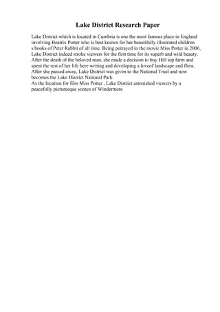 Lake District Research Paper
Lake District which is located in Cumbria is one the most famous place in England
involving Beatrix Potter who is best known for her beautifully illustrated children
s books of Peter Rabbit of all time. Being potrayed in the movie Miss Potter in 2006,
Lake District indeed stroke viewers for the first time for its superb and wild beauty.
After the death of the beloved man, she made a decision to buy Hill top farm and
spent the rest of her life here writing and developing a loveof landscape and flora.
After she passed away, Lake District was given to the National Trust and now
becomes the Lake District National Park.
As the location for film Miss Potter , Lake District astonished viewers by a
peacefully picturesque scence of Windermere
 