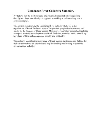 Combahee River Collective Summary
We believe that the most profound and potentially most radical politics come
directly out of our own identity, as opposed to working to end somebody else s
oppression (212).
This section explains why the Combahee River Collective believes in the
organization of Black feminists: none of the previous progressive movements had
fought for the freedom of Black women. Moreover, even if other groups had made the
attempt to push the issues important to Black feminism, the effect would most likely
have been of little real consequence socially and politically.
The author(s) identifies the importance of Black women standing up and fighting for
their own liberation, not only because they are the only ones willing to put in the
strenuous time and effort
 