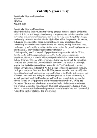 Gentically Vigorous Essay
Genetically Vigorous Populations
Team B
BIO/280
May 5th 2014
Genetically Vigorous Populations
Biodiversity is life s variety. It is the varying genetics that each species carries that
makes it different and unique . Biodiversity is important, not only in evolution, but in
survival; when sometimes those terms can mean the very same thing. Interestingly,
biodiversity can mean a variance in the life itself or within the genetics of a species.
In keeping breeding habits within the same lineage, some animals risk lower
biodiversity and sometimes even deformities and disease, as they are able to more
easily pass on unfavorable hereditary traits. In increasing the overall biodiversity, the
only risk is a ... Show more content on Helpwriting.net ...
Species possibly saved as a result of population management include the Koala,
Partula snails, and Sarracenia alabamensis. The koala was experiencing a
population decline in Australia which prompted an initiative known as the Koala
Habitat Program. The goal of this program is to increase the size of the habitat for
the koala. The Queensland Government has provided $22.5 million in funding to
acquire new land (Queensland Government, 2014). The Partula snail is another
species very critically endangered. As this species population recovers in captivity,
the hope is to release them into the wild. This process has to be done carefully after
the African land snail was imported to a small island in the Pacific and soon got out
of control. This snail was eating the crops that grow on the island. Eventually, a
second species of snail, the Florida rosy wolfsnail, was brought in to prey on the
Partula snail to get the population under control (Marwell Wildlife, 2014). The
Sarracenia Alabamensis, also known as the Cane brake pitcher plant, was in need
of a program to stabilize its population. This plant was endangered because it was
located in areas where land was cheap to acquire and when the land was developed, it
reduced the number of plants. The first program
 