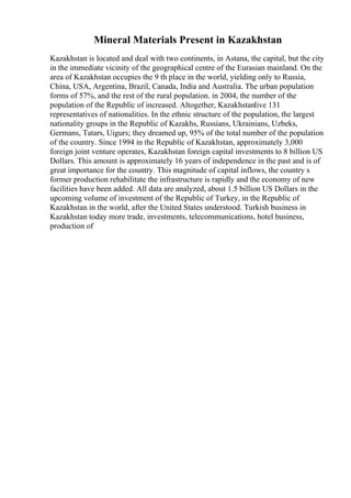 Mineral Materials Present in Kazakhstan
Kazakhstan is located and deal with two continents, in Astana, the capital, but the city
in the immediate vicinity of the geographical centre of the Eurasian mainland. On the
area of Kazakhstan occupies the 9 th place in the world, yielding only to Russia,
China, USA, Argentina, Brazil, Canada, India and Australia. The urban population
forms of 57%, and the rest of the rural population. in 2004, the number of the
population of the Republic of increased. Altogether, Kazakhstanlive 131
representatives of nationalities. In the ethnic structure of the population, the largest
nationality groups in the Republic of Kazakhs, Russians, Ukrainians, Uzbeks,
Germans, Tatars, Uigurs; they dreamed up, 95% of the total number of the population
of the country. Since 1994 in the Republic of Kazakhstan, approximately 3,000
foreign joint venture operates, Kazakhstan foreign capital investments to 8 billion US
Dollars. This amount is approximately 16 years of independence in the past and is of
great importance for the country. This magnitude of capital inflows, the country s
former production rehabilitate the infrastructure is rapidly and the economy of new
facilities have been added. All data are analyzed, about 1.5 billion US Dollars in the
upcoming volume of investment of the Republic of Turkey, in the Republic of
Kazakhstan in the world, after the United States understood. Turkish business in
Kazakhstan today more trade, investments, telecommunications, hotel business,
production of
 