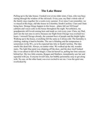The Lake House
Pulling up to the lake house, I looked over at my older sister, Clara, who was busy
staring through the window of the old truck. Every year, my Dad s whole side of
the family stays together for a week every summer. Ever since I can remember, we
ve stayed at this huge, old lake house in Columbia, South Carolina. Clara and I hate
being here. Strange things happen in this house... plates fall out 5432wqof
cabinets and voices echo in the house throughout the night. Nevertheless, my
grandparents still loved coming here and made us visit every year. Clara, my Dad,
and I are the last ones to arrive because our flight from Chicago was overlaid two
hours. I missed Chicago already, the constant buzz of people and the bright lights.
Walking up to the house, everything felt the same as it always did. The humidity is
choking, making it hard to breathe. The sun is blinding and the temperature is
somewhere in the 90 s, as to be expected late July in South Carolina. The lake
smells like dead fish. Always, no matter what. We walked up the old, wooden
stairs. The light blue paint was chipping off the door, and the door itself looked
like it was about to fall of the hinges. Clara let herself in, pulling her lime suitcase
behind her. My two little cousins, Reagan and Matthew, immediately saw her and
squealed with joy. Everyone loved Clara, her bubbly personality easy to get along
with. No one, on the other hand, was ever excited to see me. I was the quiet one,
overlooked by
 