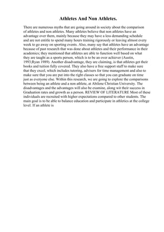 Athletes And Non Athletes.
There are numerous myths that are going around in society about the comparison
of athletes and non athletes. Many athletes believe that non athletes have an
advantage over them, mainly because they may have a less demanding schedule
and are not entitle to spend many hours training rigorously or leaving almost every
week to go away on sporting events. Also, many say that athletes have an advantage
because of past research that was done about athletes and their performance in their
academics; they mentioned that athletes are able to function well based on what
they are taught as a sports person, which is to be an over achiever (Austin,
1993;Ryan 1989). Another disadvantage, they are claiming, is that athletes get their
books and tuition fully covered. They also have a free support staff to make sure
that they excel, which includes tutoring, advisers for time management and also to
make sure that you are put into the right classes so that you can graduate on time
just as everyone else. Within this research, we are going to explore the comparisons
between being an athlete and a non athlete, at Abilene Christian University. The
disadvantages and the advantages will also be examine, along wit their success in
Graduation rates and growth as a person. REVIEW OF LITERATURE Most of these
individuals are recruited with higher expectations compared to other students. The
main goal is to be able to balance education and participate in athletics at the college
level. If an athlete is
 