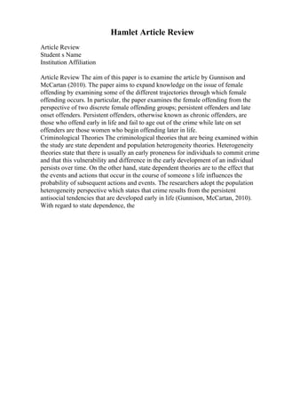 Hamlet Article Review
Article Review
Student s Name
Institution Affiliation
Article Review The aim of this paper is to examine the article by Gunnison and
McCartan (2010). The paper aims to expand knowledge on the issue of female
offending by examining some of the different trajectories through which female
offending occurs. In particular, the paper examines the female offending from the
perspective of two discrete female offending groups; persistent offenders and late
onset offenders. Persistent offenders, otherwise known as chronic offenders, are
those who offend early in life and fail to age out of the crime while late on set
offenders are those women who begin offending later in life.
Criminological Theories The criminological theories that are being examined within
the study are state dependent and population heterogeneity theories. Heterogeneity
theories state that there is usually an early proneness for individuals to commit crime
and that this vulnerability and difference in the early development of an individual
persists over time. On the other hand, state dependent theories are to the effect that
the events and actions that occur in the course of someone s life influences the
probability of subsequent actions and events. The researchers adopt the population
heterogeneity perspective which states that crime results from the persistent
antisocial tendencies that are developed early in life (Gunnison, McCartan, 2010).
With regard to state dependence, the
 