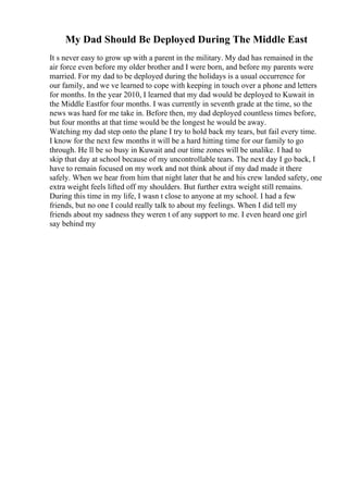 My Dad Should Be Deployed During The Middle East
It s never easy to grow up with a parent in the military. My dad has remained in the
air force even before my older brother and I were born, and before my parents were
married. For my dad to be deployed during the holidays is a usual occurrence for
our family, and we ve learned to cope with keeping in touch over a phone and letters
for months. In the year 2010, I learned that my dad would be deployed to Kuwait in
the Middle Eastfor four months. I was currently in seventh grade at the time, so the
news was hard for me take in. Before then, my dad deployed countless times before,
but four months at that time would be the longest he would be away.
Watching my dad step onto the plane I try to hold back my tears, but fail every time.
I know for the next few months it will be a hard hitting time for our family to go
through. He ll be so busy in Kuwait and our time zones will be unalike. I had to
skip that day at school because of my uncontrollable tears. The next day I go back, I
have to remain focused on my work and not think about if my dad made it there
safely. When we hear from him that night later that he and his crew landed safety, one
extra weight feels lifted off my shoulders. But further extra weight still remains.
During this time in my life, I wasn t close to anyone at my school. I had a few
friends, but no one I could really talk to about my feelings. When I did tell my
friends about my sadness they weren t of any support to me. I even heard one girl
say behind my
 