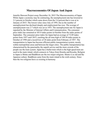 Macroeconomics Of Japan And Japan
Jennifer Dawson Project essay December 16, 2015 The Macroeconomics of Japan
While Japan s economy may be contracting, the unemployment rate has lowered to
3.1 percent in October which came down from the 3.4 percent that is was at in
January of 2015. The lowest value since July of 1995, but as the number of
unemployment has declined sharply and employment has rose. The average of
unemployment was 2.7 which was set in 1953. The unemployment rate for Japan is
reported by the Minister of Internal Affairs and Communication. The consumer
price index has remained at 103.9 index points in October from the index points of
September. The consumer price index for Japan had an average of 72.89 index
points form 1957 until 2015, reaching the all time high of 104.50 index points in
October of 1998 and a record low of 18 index point from February of 1957. The
transportation in Japan has become efficient public transportation system, mostly
within metropolitan areas and between the larger cities. The public transportation has
characterized by the punctuality the superb service and the more crowds of the
people use the train system. Japan has a bullet train which is the high speed train are
used in the main island, which connects in Tokyo from Honshu and Kyushu. Religion
in Japan is Shinto and Buddhism are the two major religions. Shinto is as old and the
Japanese culture. Buddhism came from the main island in the sixth century. Since
then the two religions have co existing in harmony
 