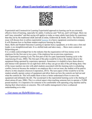 Essay about Experiential and Constructivist Learning
Experiential and Constructivist Learning Experiential approach to learning can be an extremely
effective form of learning, especially for adults. Confucius said "Tell me, and I will forget. Show me
and I may remember" and that saying still applies to today as many adults learn better by experience
than they do by the traditional chalk and talk (Conlan, Grabowski & Smith, 2012). The following
essay will discuss how to utilize experiential learning in a heavy equipment construction company.
It will illustrate how to facilitate student employee learning by doing.
Ideas, Skills and Student Outcomes Learning to operate heavy equipment, or in this case a font end
loader, is no straightforward task. It is a skilled trade and takes many ... Show more content on
Helpwriting.net ...
It is a widely acknowledged fact in the industry that the organization will lose money on its
employee for the first one to two years, if the employee has no previous experience.
The Experiential Learning Cycle The first part of the five part experiential learning cycle is the
experiencing (Evans, 2006). The first part of this plan would be to have the student observe the
equipment being operated by experience operators. Sometimes it is helpful to have them observe
and interact with operators for an eight hour shift so they can get an idea of the job being done. One
of the issues teachers run into with adult students associated with this learning style is scheduling
conflict, however because the student is an employee this is not an issue; the student will be paid to
observe in this situation (Answers Corporation, 2013). The next aspect of this would be to let the
student actually operate a piece of equipment and allow them see how the controls are laid out and
what the controls do. This will enable them to have a better understand of how to move the
equipment and ultimately the dirt. The second part to the experiential learning cycle is the sharing of
observations (Evans, 2006). This is a critical aspect when teaching someone how to operate a 35,000
pound machine. It is imperative for someone to be comfortable with operating a big machine and by
sharing their observations or concerns. This will enable management to have a enhanced
understanding as to what
... Get more on HelpWriting.net ...
 