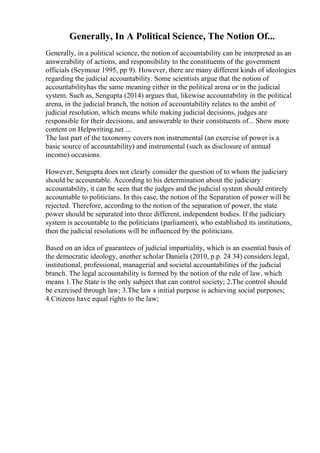Generally, In A Political Science, The Notion Of...
Generally, in a political science, the notion of accountability can be interpreted as an
answerability of actions, and responsibility to the constituents of the government
officials (Seymour 1995, pp 9). However, there are many different kinds of ideologies
regarding the judicial accountability. Some scientists argue that the notion of
accountabilityhas the same meaning either in the political arena or in the judicial
system. Such as, Sengupta (2014) argues that, likewise accountability in the political
arena, in the judicial branch, the notion of accountability relates to the ambit of
judicial resolution, which means while making judicial decisions, judges are
responsible for their decisions, and answerable to their constituents of... Show more
content on Helpwriting.net ...
The last part of the taxonomy covers non instrumental (an exercise of power is a
basic source of accountability) and instrumental (such as disclosure of annual
income) occasions.
However, Sengupta does not clearly consider the question of to whom the judiciary
should be accountable. According to his determination about the judiciary
accountability, it can be seen that the judges and the judicial system should entirely
accountable to politicians. In this case, the notion of the Separation of power will be
rejected. Therefore, according to the notion of the separation of power, the state
power should be separated into three different, independent bodies. If the judiciary
system is accountable to the politicians (parliament), who established its institutions,
then the judicial resolutions will be influenced by the politicians.
Based on an idea of guarantees of judicial impartiality, which is an essential basis of
the democratic ideology, another scholar Daniela (2010, p.p. 24 34) considers legal,
institutional, professional, managerial and societal accountabilities of the judicial
branch. The legal accountability is formed by the notion of the rule of law, which
means 1.The State is the only subject that can control society; 2.The control should
be exercised through law; 3.The law s initial purpose is achieving social purposes;
4.Citizens have equal rights to the law;
 