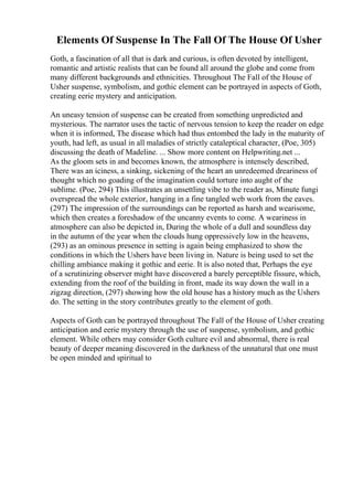 Elements Of Suspense In The Fall Of The House Of Usher
Goth, a fascination of all that is dark and curious, is often devoted by intelligent,
romantic and artistic realists that can be found all around the globe and come from
many different backgrounds and ethnicities. Throughout The Fall of the House of
Usher suspense, symbolism, and gothic element can be portrayed in aspects of Goth,
creating eerie mystery and anticipation.
An uneasy tension of suspense can be created from something unpredicted and
mysterious. The narrator uses the tactic of nervous tension to keep the reader on edge
when it is informed, The disease which had thus entombed the lady in the maturity of
youth, had left, as usual in all maladies of strictly cataleptical character, (Poe, 305)
discussing the death of Madeline. ... Show more content on Helpwriting.net ...
As the gloom sets in and becomes known, the atmosphere is intensely described,
There was an iciness, a sinking, sickening of the heart an unredeemed dreariness of
thought which no goading of the imagination could torture into aught of the
sublime. (Poe, 294) This illustrates an unsettling vibe to the reader as, Minute fungi
overspread the whole exterior, hanging in a fine tangled web work from the eaves.
(297) The impression of the surroundings can be reported as harsh and wearisome,
which then creates a foreshadow of the uncanny events to come. A weariness in
atmosphere can also be depicted in, During the whole of a dull and soundless day
in the autumn of the year when the clouds hung oppressively low in the heavens,
(293) as an ominous presence in setting is again being emphasized to show the
conditions in which the Ushers have been living in. Nature is being used to set the
chilling ambiance making it gothic and eerie. It is also noted that, Perhaps the eye
of a scrutinizing observer might have discovered a barely perceptible fissure, which,
extending from the roof of the building in front, made its way down the wall in a
zigzag direction, (297) showing how the old house has a history much as the Ushers
do. The setting in the story contributes greatly to the element of goth.
Aspects of Goth can be portrayed throughout The Fall of the House of Usher creating
anticipation and eerie mystery through the use of suspense, symbolism, and gothic
element. While others may consider Goth culture evil and abnormal, there is real
beauty of deeper meaning discovered in the darkness of the unnatural that one must
be open minded and spiritual to
 