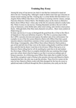 Training Day Essay
Among the array of cop movies out, there is one that has continued to stand out
above the rest: Training Day. Although it made its debut some time ago it became an
instant award winning cop film. Training day is a crime thriller film that follows Los
Angeles Police Officer Jake Hoyt s first 24 hours in training with the veteran, corrupt,
Narcotics Detective Alonzo Harris. The filmtakes place on the streets as Detective
Harris shows Officer Hoyt s what a day in the life of a narcotics detective really looks
like. When it comes to cop movies, Training Daystands out above the rest with its
array of characters, crime thriller plot, urban street setting, and a lawless street justice
theme. Although both of the films main characters are police... Show more content on
Helpwriting.net ...
In many cop movies it is easy to distinguish the good from the evil but in this film it
all depends on what your definition of good is. The film is a journey deep within
the LAPD s narcotics division and exposes the darker side of law enforcement. For
example, in one of the first scenes Detective Harris tells Officer Hoyt that a good
narcotics detective should have narcotics in their system and pressures him smoke
illicit drugs. Consequently, when Officer Hoyt refuses Detective Harris points a
gun at him and tells him if they were on the streets a drug dealer would have killed
him, and tells him he doesn t want him in his division. Officer Hoyt gives in to
Detective Harris telling him he will do anything he wants him to do and smokes
the illicit drugs. Officer Hoyt in complete disbelief after just smoking illicit drugs
goes into culture shock when he begins to see that it was just an ordinary part of
being in narcotics. In a following scene Officer Hoyt states that it couldn t be true
that all this corruption is part of being in the narcotics division and Detective Harris
responds that that s the only way to get the job done. These first few scenes set the
tone for how Detective Harris works with little disregard for the laws he swore to
uphold and make it difficult through the film to determine who really are the bad
 