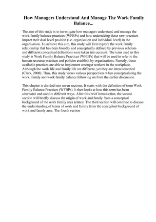 How Managers Understand And Manage The Work Family
Balance...
The aim of this study is to investigate how managers understand and manage the
work family balance practices (WFBPs) and how undertaking these new practices
impact their dual level position (i.e. organisation and individual level) in the
organisation. To achieve this aim, this study will first explore the work family
relationship that has been broadly and conceptually defined by previous scholars
and different conceptual definitions were taken into account. The term used in this
study is Work Family Balance Practices (WFBPs) that will be used to refer to the
human resource practices and policies establish by organizations. Namely, these
available practices are able to implement amongst workers in the workplace.
Although the work life and family life are different, yet they are interconnected
(Clark, 2000). Thus, this study views various perspectives when conceptualizing the
work, family and work family balance following on from the earlier discussion.
This chapter is divided into seven sections. It starts with the definition of term Work
Family Balance Practices (WFBPs). It then looks at how this term has been
alternated and used in different ways. After this brief introduction, the second
section will briefly discuss the origin of work and family from a conceptual
background of the work family area related. The third section will continue to discuss
the understanding of terms of work and family from the conceptual background of
work and family area. The fourth section
 
