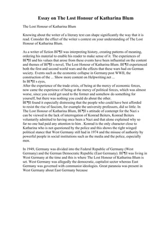 Essay on The Lost Honour of Katharina Blum
The Lost Honour of Katharina Blum
Knowing about the writer of a literary text can shape significantly the way that it is
read. Consider the effect of the writer s context on your understanding of The Lost
Honour of Katharina Blum.
As a writer of fiction BГ¶ll was interpreting history, creating patterns of meaning,
ordering his material to enable his reader to make sense of it. The experiences of
BГ¶ll and his values that arose from these events have been influential on the content
and themes of BГ¶ll s novel, The Lost Honour of Katharina Blum. BГ¶ll experienced
both the first and second world wars and the effects that these wars had on German
society. Events such as the economic collapse in Germany post WWII, the
construction of the ... Show more content on Helpwriting.net ...
In BГ¶ll s eyes,
After the experience of the trade crisis, of being at the mercy of economic forces,
now came the experience of being at the mercy of political forces, which was almost
worse, since you could get used to the former and somehow do something for
yourself, but there was nothing you could do about the other.
BГ¶ll found it especially distressing that the people who could have best afforded
to resist the rise of fascism, for example the university professors, did so little. In
The Lost Honour of Katharina Blum, BГ¶ll s attitude of contempt for the Nazi s
can be viewed in the lack of interrogation of Konrad Beiters, Konrad Beiters
voluntarily admitted to having once been a Nazi and that alone explained why so
far no one had paid any attention to him . Konrad is the only character close to
Katharina who is not questioned by the police and this shows the right winged
political stance that West Germany still had in 1974 and the misuse of authority by
powerful people in social institutions such as the media and the police, especially
men.
In 1949, Germany was divided into the Federal Republic of Germany (West
Germany) and the German Democratic Republic (East Germany). BГ¶ll was living in
West Germany at the time and this is where The Lost Honour of Katharina Blum is
set. West Germany was allegedly the democratic, capitalist sector whereas East
Germany was governed with communist ideologies. Great paranoia was present in
West Germany about East Germany because
 