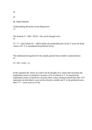 пѓ·
пѓ·
Dr. Maher Khelifa
Understanding Bivariate Linear Regression
12
The formula Y = ОІ0 + ОІ1X + Оµ can be thought of as:
пѓ·
Yi = Y + Оµi (where О± + ОІ1Xi define the predictable part of any Y score for fixed
values of X. Y is considered the predicted score).
The mathematical equation for the sample general linear model is represented as:
пѓ·
Yi = b0 + b1Xi + ei.
In this equation the values of a and b can be thought of as values that maximize the
explanatory power or predictive accuracy of X in relation to Y. In maximizing
explanatory power or predictive accuracy these values minimize prediction error. If Y
represents an individual s score on the criterion variable and Y is the predicted score,
then Y Y = error score (e) or the
 
